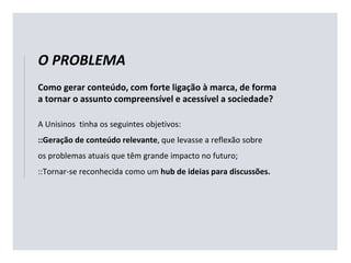 Como gerar conteúdo, com forte ligação à marca, de forma
a tornar o assunto compreensível e acessível a sociedade?
A Unisinos tinha os seguintes objetivos:
::Geração de conteúdo relevante, que levasse a reflexão sobre
os problemas atuais que têm grande impacto no futuro;
::Tornar-se reconhecida como um hub de ideias para discussões.
O PROBLEMA
 