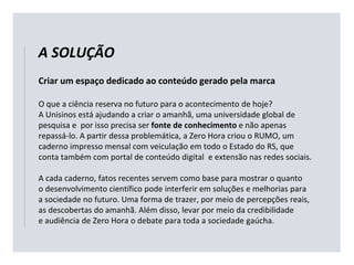 Criar um espaço dedicado ao conteúdo gerado pela marca
O que a ciência reserva no futuro para o acontecimento de hoje?
A Unisinos está ajudando a criar o amanhã, uma universidade global de
pesquisa e por isso precisa ser fonte de conhecimento e não apenas
repassá-lo. A partir dessa problemática, a Zero Hora criou o RUMO, um
caderno impresso mensal com veiculação em todo o Estado do RS, que
conta também com portal de conteúdo digital e extensão nas redes sociais.
A cada caderno, fatos recentes servem como base para mostrar o quanto
o desenvolvimento científico pode interferir em soluções e melhorias para
a sociedade no futuro. Uma forma de trazer, por meio de percepções reais,
as descobertas do amanhã. Além disso, levar por meio da credibilidade
e audiência de Zero Hora o debate para toda a sociedade gaúcha.
A SOLUÇÃO
 