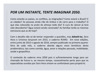 POR UM INSTANTE, TENTE IMAGINAR 2050.
Como estarão os países, os conflitos, as imigrações? Como estará o Brasil? E
as cidades? As pessoas ainda irão de ônibus e de carro para o trabalho? O
que elas colocarão no prato do almoço todo dia? A cura do câncer já terá
sido descoberta? Água estará sendo racionada? As famílias terão as mesmas
estruturas que as de hoje?
Com o desafio não só de tentar responder a questões, mas debatê-las, Zero
Hora e Unisinos lançaram em 2015, o caderno RUMO. Em nove edições,
entre junho de 2015 e agosto de 2016, sempre publicado na primeira quarta-
feira de cada mês, o caderno aborda alguns eixos temáticos desta
problemática, tais como comida, água, amor e relações pessoais, mobilidade,
saúde e geopolítica.
O conteúdo do caderno mira 2050 pois é suficientemente longe para ser
chamado de futuro e, ao mesmo tempo, razoavelmente perto para que os
especialistas ouvidos por Zero Hora sintam-se confortáveis para projetá-lo.
 