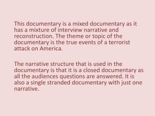This documentary is a mixed documentary as it
has a mixture of interview narrative and
reconstruction. The theme or topic of the
documentary is the true events of a terrorist
attack on America.

The narrative structure that is used in the
documentary is that it is a closed documentary as
all the audiences questions are answered. It is
also a single stranded documentary with just one
narrative.
 
