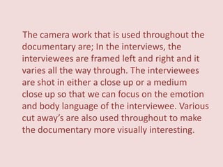 The camera work that is used throughout the
documentary are; In the interviews, the
interviewees are framed left and right and it
varies all the way through. The interviewees
are shot in either a close up or a medium
close up so that we can focus on the emotion
and body language of the interviewee. Various
cut away’s are also used throughout to make
the documentary more visually interesting.
 