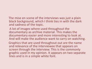 The mise en scene of the interviews was just a plain
black background, which I think ties in with the dark
and sadness of the topic.
 A lot of images where used throughout the
documentary as archive material. This makes the
documentary easier and more interesting to look at.
And will make the audience want to carry on watching.
Graphics that are used throughout out are the name
and relevance of the interviewee that appears on
screen through the interview. This is the commonly
graphic used in my opinion. It appears on two separate
lines and is in a simple white font.
 
