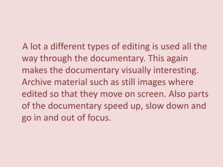A lot a different types of editing is used all the
way through the documentary. This again
makes the documentary visually interesting.
Archive material such as still images where
edited so that they move on screen. Also parts
of the documentary speed up, slow down and
go in and out of focus.
 