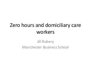 Zero hours and domiciliary care
workers
Jill Rubery
Manchester Business School
 