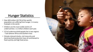 • Over 820 million (10.7%) of the world’s
population are suffering from hunger. 1 in every
9 people in the world.
• Children are the most visible victims of
undernutrition. 3.1 million children each year.
• 2/3 of undernourished people live in two regions
– Sub-Saharan Africa and Southern Asia
• Climate-induced shocks, civil insecurity and
declining food production have all contributed to
food scarcity and high food prices.
Hunger Statistics
 