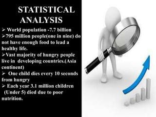 STATISTICAL
ANALYSIS
 World population -7.7 billion
795 million people(one in nine) do
not have enough food to lead a
healthy life.
Vast majority of hungry people
live in developing countries.(Asia
continent)
 One child dies every 10 seconds
from hungry
 Each year 3.1 million children
(Under 5) died due to poor
nutrition.
 