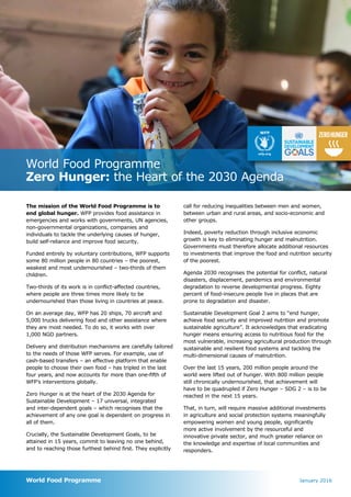 World Food Programme
Zero Hunger: the Heart of the 2030 Agenda
World Food Programme
The mission of the World Food Programme is to
end global hunger. WFP provides food assistance in
emergencies and works with governments, UN agencies,
non-governmental organizations, companies and
individuals to tackle the underlying causes of hunger,
build self-reliance and improve food security.
Funded entirely by voluntary contributions, WFP supports
some 80 million people in 80 countries – the poorest,
weakest and most undernourished – two-thirds of them
children.
Two-thirds of its work is in conflict-affected countries,
where people are three times more likely to be
undernourished than those living in countries at peace.
On an average day, WFP has 20 ships, 70 aircraft and
5,000 trucks delivering food and other assistance where
they are most needed. To do so, it works with over
1,000 NGO partners.
Delivery and distribution mechanisms are carefully tailored
to the needs of those WFP serves. For example, use of
cash-based transfers – an effective platform that enable
people to choose their own food – has tripled in the last
four years, and now accounts for more than one-fifth of
WFP’s interventions globally.
Zero Hunger is at the heart of the 2030 Agenda for
Sustainable Development – 17 universal, integrated
and inter-dependent goals – which recognises that the
achievement of any one goal is dependent on progress in
all of them.
Crucially, the Sustainable Development Goals, to be
attained in 15 years, commit to leaving no one behind,
and to reaching those furthest behind first. They explicitly
call for reducing inequalities between men and women,
between urban and rural areas, and socio-economic and
other groups.
Indeed, poverty reduction through inclusive economic
growth is key to eliminating hunger and malnutrition.
Governments must therefore allocate additional resources
to investments that improve the food and nutrition security
of the poorest.
Agenda 2030 recognises the potential for conflict, natural
disasters, displacement, pandemics and environmental
degradation to reverse developmental progress. Eighty
percent of food-insecure people live in places that are
prone to degradation and disaster.
Sustainable Development Goal 2 aims to “end hunger,
achieve food security and improved nutrition and promote
sustainable agriculture”. It acknowledges that eradicating
hunger means ensuring access to nutritious food for the
most vulnerable, increasing agricultural production through
sustainable and resilient food systems and tackling the
multi-dimensional causes of malnutrition.
Over the last 15 years, 200 million people around the
world were lifted out of hunger. With 800 million people
still chronically undernourished, that achievement will
have to be quadrupled if Zero Hunger – SDG 2 – is to be
reached in the next 15 years.
That, in turn, will require massive additional investments
in agriculture and social protection systems meaningfully
empowering women and young people, significantly
more active involvement by the resourceful and
innovative private sector, and much greater reliance on
the knowledge and expertise of local communities and
responders.
January 2016
ZEROHUNGER
 