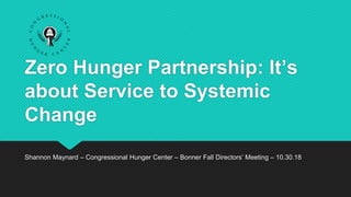 Zero Hunger Partnership: It’s
about Service to Systemic
Change
Shannon Maynard – Congressional Hunger Center – Bonner Fall Directors’ Meeting – 10.30.18
 