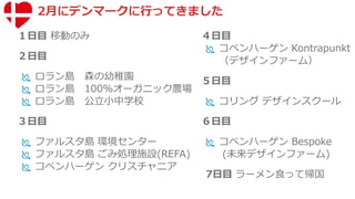 2月にデンマークに行ってきました
１日目 移動のみ
２日目
 ロラン島 森の幼稚園
 ロラン島 100%オーガニック農場
 ロラン島 公立小中学校
３日目
 ファルスタ島 環境センター
 ファルスタ島 ごみ処理施設(REFA)
 コペンハーゲン クリスチャニア
４日目
 コペンハーゲン Kontrapunkt
（デザインファーム）
５日目
 コリング デザインスクール
６日目
 コペンハーゲン Bespoke
(未来デザインファーム)
7日目 ラーメン食って帰国
 