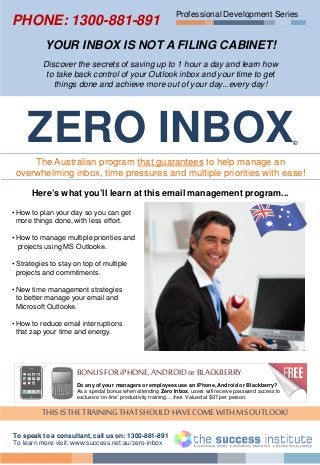 Professional Development Series
YOUR INBOX IS NOT A FILING CABINET!
Discover the secrets of saving up to 1 hour a day and learn how
to take back control of your Outlook inbox and your time to get
things done and achieve more out of your day...every day!
ZERO INBOX©
The Australian program that guarantees to help manage an
overwhelming inbox, time pressures and multiple priorities with ease!
Here’s what you’ll learn at this email management program...
• How to plan your day so you can get
more things done, with less effort.
• How to manage multiple priorities and
projects using MS Outlook®.
• Strategies to stay on top of multiple
projects and commitments.
• New time management strategies
to better manage your email and
Microsoft Outlook®.
• How to reduce email interruptions
that zap your time and energy.
THISISTHE TRAININGTHAT SHOULD HAVECOME WITHMSOUTLOOK!
To speak to a consultant, call us on: 1300-881-891
To learn more visit: www.success.net.au/zero-inbox
BONUSFOR iPHONE, ANDROIDorBLACKBERRY
Do any of your managers or employees use an iPhone, Android or Blackberry?
As a special bonus when attending Zero Inbox, users will receive password access to
exclusive ‘on-line’ productivity training… free. Valued at $97 per person.
PHONE: 1300-881-891
 