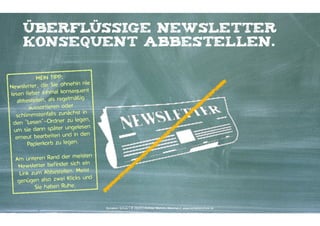 überflüssige newsletter
konsequent abbestellen.
MEIN TIPP: 
hin nie
Newsletter, die Sie ohne
equent
lesen lieber einmal kons
ig
abbestellen, als regelmäß
aussortieren oder
st in
schlimmstenfalls zunäch
legen,
den "Lesen"-Ordner zu
lesen
um sie dann später unge
in den
erneut bearbeiten und
Papierkorb zu legen. 
 
eisten
Am unteren Rand der m
ein
Newsletter befindet sich
eist
Link zum Abbestellen. M
und
genügen also zwei Klicks
Sie haben Ruhe.

Kontakter-Schule | © 2014 | Andreas Wiehrdt, München | www.kontakterschule.de

 