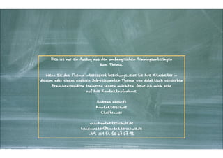 Dies ist nur ein Auszug aus den umfangreichen Trainingsunterlagen  
zum Thema.

"
Wenn Sie das Thema interessiert beziehungsweise Sie Ihre Mitarbeiter in

diesem oder einem anderen Job-relevanten Thema von didaktisch versierten
Branchen-Insidern trainieren lassen möchten, freue ich mich sehr  
auf Ihre Kontaktaufnahme.

"
Andreas Wiehrdt

Kontakterschule
Cheftrainer

"
www.kontakterschule.de

headmaster@kontakterschule.de
+49. (0)1 51. 50 67 67 92

Kontakter-Schule | © | Andreas Wiehrdt, München |  www.kontakterschule.de
Kontakter-Schule | © 2014 2012 | AndreasWiehrdt, München | www.kontakterschule.de

 