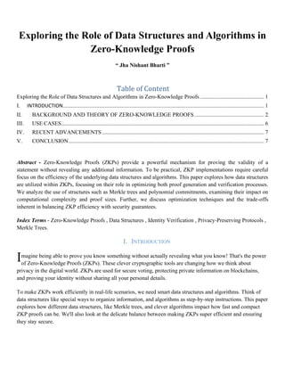 Exploring the Role of Data Structures and Algorithms in
Zero-Knowledge Proofs
“ Jha Nishant Bharti ”
Table of Content
Exploring the Role of Data Structures and Algorithms in Zero-Knowledge Proofs.............................................. 1
I. INTRODUCTION................................................................................................................................................ 1
II. BACKGROUND AND THEORY OF ZERO-KNOWLEDGE PROOFS.................................................. 2
III. USE CASES................................................................................................................................................. 6
IV. RECENT ADVANCEMENTS.................................................................................................................... 7
V. CONCLUSION............................................................................................................................................ 7
Abstract - Zero-Knowledge Proofs (ZKPs) provide a powerful mechanism for proving the validity of a
statement without revealing any additional information. To be practical, ZKP implementations require careful
focus on the efficiency of the underlying data structures and algorithms. This paper explores how data structures
are utilized within ZKPs, focusing on their role in optimizing both proof generation and verification processes.
We analyze the use of structures such as Merkle trees and polynomial commitments, examining their impact on
computational complexity and proof sizes. Further, we discuss optimization techniques and the trade-offs
inherent in balancing ZKP efficiency with security guarantees.
Index Terms - Zero-Knowledge Proofs , Data Structures , Identity Verification , Privacy-Preserving Protocols ,
Merkle Trees.
I. INTRODUCTION
magine being able to prove you know something without actually revealing what you know! That's the power
of Zero-Knowledge Proofs (ZKPs). These clever cryptographic tools are changing how we think about
privacy in the digital world. ZKPs are used for secure voting, protecting private information on blockchains,
and proving your identity without sharing all your personal details.
To make ZKPs work efficiently in real-life scenarios, we need smart data structures and algorithms. Think of
data structures like special ways to organize information, and algorithms as step-by-step instructions. This paper
explores how different data structures, like Merkle trees, and clever algorithms impact how fast and compact
ZKP proofs can be. We'll also look at the delicate balance between making ZKPs super efficient and ensuring
they stay secure.
I
 