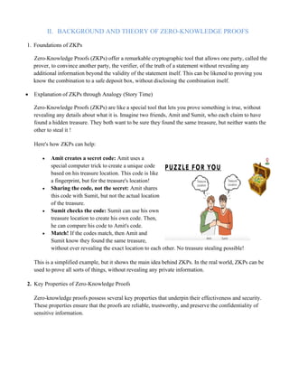 II. BACKGROUND AND THEORY OF ZERO-KNOWLEDGE PROOFS
1. Foundations of ZKPs
Zero-Knowledge Proofs (ZKPs) offer a remarkable cryptographic tool that allows one party, called the
prover, to convince another party, the verifier, of the truth of a statement without revealing any
additional information beyond the validity of the statement itself. This can be likened to proving you
know the combination to a safe deposit box, without disclosing the combination itself.
• Explanation of ZKPs through Analogy (Story Time)
Zero-Knowledge Proofs (ZKPs) are like a special tool that lets you prove something is true, without
revealing any details about what it is. Imagine two friends, Amit and Sumit, who each claim to have
found a hidden treasure. They both want to be sure they found the same treasure, but neither wants the
other to steal it !
Here's how ZKPs can help:
• Amit creates a secret code: Amit uses a
special computer trick to create a unique code
based on his treasure location. This code is like
a fingerprint, but for the treasure's location!
• Sharing the code, not the secret: Amit shares
this code with Sumit, but not the actual location
of the treasure.
• Sumit checks the code: Sumit can use his own
treasure location to create his own code. Then,
he can compare his code to Amit's code.
• Match! If the codes match, then Amit and
Sumit know they found the same treasure,
without ever revealing the exact location to each other. No treasure stealing possible!
This is a simplified example, but it shows the main idea behind ZKPs. In the real world, ZKPs can be
used to prove all sorts of things, without revealing any private information.
2. Key Properties of Zero-Knowledge Proofs
Zero-knowledge proofs possess several key properties that underpin their effectiveness and security.
These properties ensure that the proofs are reliable, trustworthy, and preserve the confidentiality of
sensitive information.
 