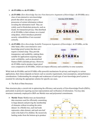 ➢ zk-SNARKs vs. zk-STARKs :
a. zk-SNARKs (Zero-Knowledge Succinct Non-Interactive Arguments of Knowledge): zk-SNARKs are a
class of non-interactive zero-knowledge
proofs that allow one party to prove
possession of certain information without
revealing the information itself. They are
widely used in blockchain protocols, such as
Zcash, for transaction privacy. One drawback
of zk-SNARKs is their reliance on a trusted
setup phase, which introduces potential
security vulnerabilities if not executed
correctly.
b. zk-STARKs (Zero-Knowledge Scalable Transparent Arguments of Knowledge): zk-STARKs, on the
other hand, offer a non-interactive zero-
knowledge proof system that does not
require a trusted setup. They provide
transparency and scalability, making them
suitable for applications requiring large-
scale verifiability, such as decentralized
finance (DeFi) and data privacy. However,
zk-STARKs tend to produce larger proof
sizes compared to zk-SNARKs, which can impact efficiency and scalability in some scenarios.
While both zk-SNARKs and zk-STARKs offer powerful mechanisms for privacy and integrity in various
applications, their choice depends on factors such as security requirements, trust assumptions, and performance
considerations. Understanding the strengths and weaknesses of each type of zero-knowledge proof system is
essential for selecting the appropriate solution for specific use cases.
4. The Role of Data Structures
Data structures play a crucial role in optimizing the efficiency and security of Zero-Knowledge Proofs (ZKPs),
particularly in protocols requiring succinct representation and verification of information. Two key data
structures commonly employed in ZKPs are Merkle trees and polynomial commitments.
➢ Merkle Trees: Merkle trees are hierarchical
data structures used for efficiently committing
to large datasets and proving the membership
of elements without revealing the entire
dataset. In a Merkle tree, each leaf node
represents a data element, and each non-leaf
node is the hash of its children. By recursively
hashing nodes from the bottom up to produce
 