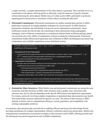 a single root hash, a compact representation of the entire dataset is generated. This root hash serves as a
commitment to the dataset, allowing parties to efficiently verify the inclusion of specific elements
without disclosing the entire dataset. Merkle trees are widely used in ZKPs, particularly in protocols
requiring proof of possession or consistency of data without revealing the data itself.
➢ Polynomial Commitments: Polynomial commitments are another essential data structure in ZKPs,
particularly in protocols leveraging algebraic techniques for succinct proofs. In ZKPs based on
polynomial evaluations, the information to be proven can be represented as polynomials, where
coefficients encode the relevant data. By committing to these polynomials using cryptographic
techniques, such as Pedersen commitments or commitment schemes based on bilinear pairings, parties
can succinctly prove the validity of computations without revealing the underlying data. Polynomial
commitments enable efficient proof generation and verification in ZKPs, facilitating privacy-preserving
computations and verifiable computations across distributed systems.
➢ Potential for Other Structures: While Merkle trees and polynomial commitments are among the most
commonly used data structures in ZKPs, other structures such as graphs, trees, and custom data
structures may also be relevant depending on the specific ZKP protocol and application requirements.
For instance, protocols involving complex computations or specialized data representations may benefit
from tailored data structures optimized for specific use cases. The choice of data structure in ZKPs
depends on factors such as computational efficiency, security guarantees, and compatibility with
existing cryptographic primitives.
In conclusion, data structures play a pivotal role in enabling efficient and secure Zero-Knowledge Proofs,
providing mechanisms for compact representation, efficient verification, and privacy preservation. Merkle trees
and polynomial commitments are prominent examples of data structures used in ZKPs, offering powerful tools
for realizing privacy-preserving protocols and verifiable computations.
 