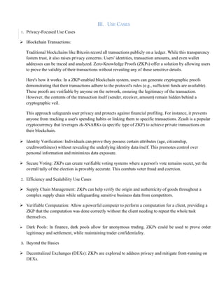 III. USE CASES
1. Privacy-Focused Use Cases
➢ Blockchain Transactions:
Traditional blockchains like Bitcoin record all transactions publicly on a ledger. While this transparency
fosters trust, it also raises privacy concerns. Users' identities, transaction amounts, and even wallet
addresses can be traced and analyzed. Zero-Knowledge Proofs (ZKPs) offer a solution by allowing users
to prove the validity of their transactions without revealing any of these sensitive details.
Here's how it works: In a ZKP-enabled blockchain system, users can generate cryptographic proofs
demonstrating that their transactions adhere to the protocol's rules (e.g., sufficient funds are available).
These proofs are verifiable by anyone on the network, ensuring the legitimacy of the transaction.
However, the contents of the transaction itself (sender, receiver, amount) remain hidden behind a
cryptographic veil.
This approach safeguards user privacy and protects against financial profiling. For instance, it prevents
anyone from tracking a user's spending habits or linking them to specific transactions. Zcash is a popular
cryptocurrency that leverages zk-SNARKs (a specific type of ZKP) to achieve private transactions on
their blockchain.
➢ Identity Verification: Individuals can prove they possess certain attributes (age, citizenship,
creditworthiness) without revealing the underlying identity data itself. This promotes control over
personal information and minimizes data exposure.
➢ Secure Voting: ZKPs can create verifiable voting systems where a person's vote remains secret, yet the
overall tally of the election is provably accurate. This combats voter fraud and coercion.
2. Efficiency and Scalability Use Cases
➢ Supply Chain Management: ZKPs can help verify the origin and authenticity of goods throughout a
complex supply chain while safeguarding sensitive business data from competitors.
➢ Verifiable Computation: Allow a powerful computer to perform a computation for a client, providing a
ZKP that the computation was done correctly without the client needing to repeat the whole task
themselves.
➢ Dark Pools: In finance, dark pools allow for anonymous trading. ZKPs could be used to prove order
legitimacy and settlement, while maintaining trader confidentiality.
3. Beyond the Basics
➢ Decentralized Exchanges (DEXs): ZKPs are explored to address privacy and mitigate front-running on
DEXs.
 