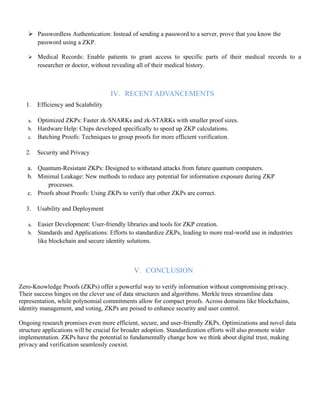 ➢ Passwordless Authentication: Instead of sending a password to a server, prove that you know the
password using a ZKP.
➢ Medical Records: Enable patients to grant access to specific parts of their medical records to a
researcher or doctor, without revealing all of their medical history.
IV. RECENTADVANCEMENTS
1. Efficiency and Scalability
a. Optimized ZKPs: Faster zk-SNARKs and zk-STARKs with smaller proof sizes.
b. Hardware Help: Chips developed specifically to speed up ZKP calculations.
c. Batching Proofs: Techniques to group proofs for more efficient verification.
2. Security and Privacy
a. Quantum-Resistant ZKPs: Designed to withstand attacks from future quantum computers.
b. Minimal Leakage: New methods to reduce any potential for information exposure during ZKP
processes.
c. Proofs about Proofs: Using ZKPs to verify that other ZKPs are correct.
3. Usability and Deployment
a. Easier Development: User-friendly libraries and tools for ZKP creation.
b. Standards and Applications: Efforts to standardize ZKPs, leading to more real-world use in industries
like blockchain and secure identity solutions.
V. CONCLUSION
Zero-Knowledge Proofs (ZKPs) offer a powerful way to verify information without compromising privacy.
Their success hinges on the clever use of data structures and algorithms. Merkle trees streamline data
representation, while polynomial commitments allow for compact proofs. Across domains like blockchains,
identity management, and voting, ZKPs are poised to enhance security and user control.
Ongoing research promises even more efficient, secure, and user-friendly ZKPs. Optimizations and novel data
structure applications will be crucial for broader adoption. Standardization efforts will also promote wider
implementation. ZKPs have the potential to fundamentally change how we think about digital trust, making
privacy and verification seamlessly coexist.
 