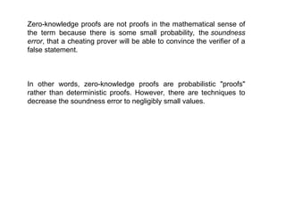 Zero-knowledge proofs are not proofs in the mathematical sense of
the term because there is some small probability, the soundness
error, that a cheating prover will be able to convince the verifier of a
false statement.
In other words, zero-knowledge proofs are probabilistic "proofs"
rather than deterministic proofs. However, there are techniques to
decrease the soundness error to negligibly small values.
 