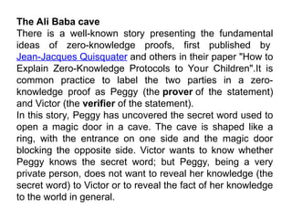 The Ali Baba cave
There is a well-known story presenting the fundamental
ideas of zero-knowledge proofs, first published by
Jean-Jacques Quisquater and others in their paper "How to
Explain Zero-Knowledge Protocols to Your Children".It is
common practice to label the two parties in a zero-
knowledge proof as Peggy (the prover of the statement)
and Victor (the verifier of the statement).
In this story, Peggy has uncovered the secret word used to
open a magic door in a cave. The cave is shaped like a
ring, with the entrance on one side and the magic door
blocking the opposite side. Victor wants to know whether
Peggy knows the secret word; but Peggy, being a very
private person, does not want to reveal her knowledge (the
secret word) to Victor or to reveal the fact of her knowledge
to the world in general.
 