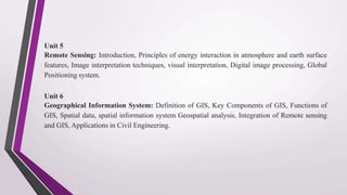 Unit 5
Remote Sensing: Introduction, Principles of energy interaction in atmosphere and earth surface
features, Image interpretation techniques, visual interpretation, Digital image processing, Global
Positioning system.
Unit 6
Geographical Information System: Definition of GIS, Key Components of GIS, Functions of
GIS, Spatial data, spatial information system Geospatial analysis, Integration of Remote sensing
and GIS, Applications in Civil Engineering.
 