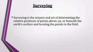 Surveying
•Surveying is the science and art of determining the
relative positions of points above, on, or beneath the
earth’s surface and locating the points in the field.
 