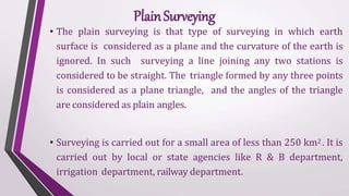 • The plain surveying is that type of surveying in which earth
surface is considered as a plane and the curvature of the earth is
ignored. In such surveying a line joining any two stations is
considered to be straight. The triangle formed by any three points
is considered as a plane triangle, and the angles of the triangle
are considered as plain angles.
• Surveying is carried out for a small area of less than 250 km2 . It is
carried out by local or state agencies like R & B department,
irrigation department, railway department.
PlainSurveying
 