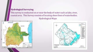  Hydrological Surveying
Thissurveyisconducted on ornearthebodyof watersuch aslake,river,
coastalarea. ThisSurveyconsistsof locating shorelinesof waterbodies.
Hydrological Maps
 