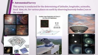  AstronomicalSurvey
Thissurvey isconducted for thedeterminingof latitudes, longitudes,azimuths,
local time,etc. for variousplaces on earthbyobservingheavenlybodies(sun or
the stars).
 