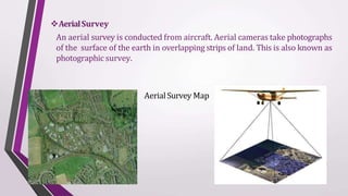 AerialSurvey
An aerial survey is conducted from aircraft. Aerial cameras take photographs
of the surface of the earth in overlapping strips of land. This is also known as
photographic survey.
Aerial Survey Map
 