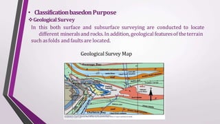 • ClassificationbasedonPurpose
GeologicalSurvey
In this both surface and subsurface surveying are conducted to locate
different mineralsand rocks.In addition, geological featuresof theterrain
such asfolds and faultsare located.
Geological Survey Map
 