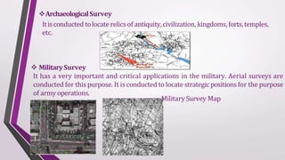 ArchaeologicalSurvey
Itisconducted tolocate relics of antiquity,civilization, kingdoms, forts,temples,
etc.
 MilitarySurvey
It has a very important and critical applications in the military. Aerial surveys are
conducted for this purpose. It is conducted to locate strategic positions for the purpose
of army operations.
Military Survey Map
 