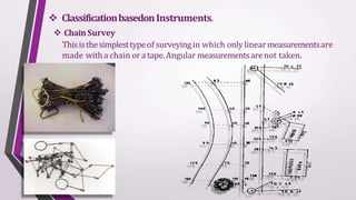  ClassificationbasedonInstruments.
 ChainSurvey
Thisisthesimplesttypeof surveyingin which only linearmeasurementsare
made witha chain ora tape.Angular measurementsarenot taken.
 