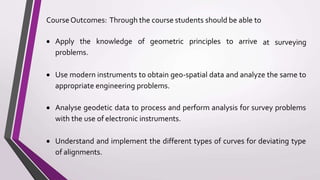 at surveying
CourseOutcomes: Through the course students should be able to
 Apply the knowledge of geometric principles to arrive
problems.
 Use modern instruments to obtain geo-spatial data and analyze the same to
appropriate engineering problems.
 Analyse geodetic data to process and perform analysis for survey problems
with the use of electronic instruments.
 Understand and implement the different types of curves for deviating type
of alignments.
 
