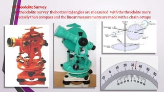 TheodoliteSurvey
In theodolite survey thehorizontalangles are measured with thetheodolite more
preciselythan compassand thelinearmeasurementsaremadewith a chain ortape
 
