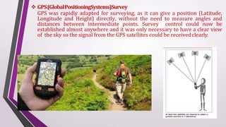  GPS(GlobalPositioningSystems)Survey
GPS was rapidly adapted for surveying, as it can give a position (Latitude,
Longitude and Height) directly, without the need to measure angles and
distances between intermediate points. Survey control could now be
established almost anywhere and it was only necessary to have a clear view
of the sky so the signal from the GPS satellites could be receivedclearly.
 