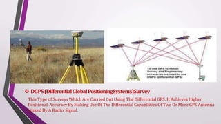  DGPS(DifferentialGlobalPositioningSystems)Survey
This Type of Surveys Which Are Carried Out Using The Differential GPS. It Achieves Higher
Positional Accuracy By Making Use Of The Differential Capabilities Of Two Or More GPS Antenna
Linked By A Radio Signal.
 