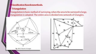 ClassificationBasedonmethods.
 Triangulation
Triangulationisbasic method of surveying, when theareatobesurveyedislarge,
triangulation is adopted. The entire area is divided into network of triangles.
 
