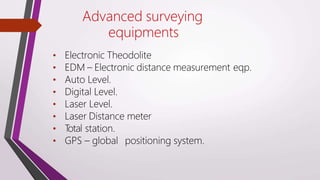 Advanced surveying
equipments
• Electronic Theodolite
• EDM – Electronic distance measurement eqp.
• Auto Level.
• Digital Level.
• Laser Level.
• Laser Distance meter
• T
otal station.
• GPS – global positioning system.
 