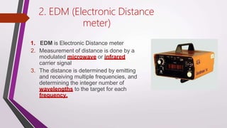 2. EDM (Electronic Distance
meter)
1. EDM is Electronic Distance meter
2. Measurement of distance is done by a
modulated microwave or infrared
carrier signal
3. The distance is determined by emitting
and receiving multiple frequencies, and
determining the integer number of
wavelengths to the target for each
frequency.
 