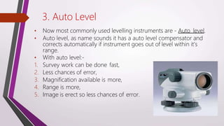 3. Auto Level
• Now most commonly used levelling instruments are - Auto level.
• Auto level, as name sounds it has a auto level compensator and
corrects automatically if instrument goes out of level within it’s
range.
• With auto level:-
1. Survey work can be done fast,
2. Less chances of error,
3. Magnification available is more,
4. Range is more,
5. Image is erect so less chances of error.
 