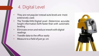 4. Digital Level
• They are not popular instead auto levels are more
extensively used.
• The Trimble DiNi Digital Level : Determine accurate
height information 60% faster than with automatic
leveling
• Eliminate errors and reduce reworkwith digital
readings
• Transferdata to the office easily
• Measure to a field ofjust 30 cm
 