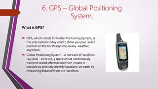 6. GPS – Global Positioning
System.
What isGPS?
🠶 GPS, which stands forGlobal PositioningSystem, is
the only system today able to show you your exact
position on the Earth anytime, in any weather,
anywhere.
🠶 Global PositioningSystem –A network of satellites
(24 total – 21 in use, 3 spares) that continuously
transmit coded information which makes it
possible to precisely identify locations on earth by
measuring distance from the satellites.
 