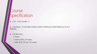 Course
Specification
 LTP : 3:0:0 Credits : 3
 Text Book : FLUID MECHANICS AND HYDRAULIC MACHINES by Dr.R.K
BANSAL
 CA Structure :
3 Tests:
1 before MTE (3th week)
2 after MTE (9th and 10th week)
 