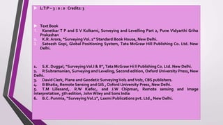 ▶ L:T:P– 3 : 0 : 0 Credits: 3
▶ Text Book
1. Kanetkar T P and S V Kulkarni, Surveying and Levelling Part 2, Pune Vidyarthi Griha
Prakashan
2. K.R. Arora, “SurveyingVol. 1” Standard Book House, New Delhi.
3. Sateesh Gopi, Global Positioning System, Tata McGraw Hill Publishing Co. Ltd. New
Delhi.
1. S.K. Duggal, “SurveyingVol.I & II”, Tata McGraw Hi ll Publishing Co. Ltd. New Delhi.
2. R Subramanian, Surveying and Leveling, Second edition, Oxford University Press, New
Delhi.
3. DavidClerk, Plane and Geodetic SurveyingVol1 andVol2, CBS publishers.
4. B Bhatia, Remote Sensing and GIS , Oxford University Press, New Delhi.
5. T.M Lillesand,. R.W Kiefer,. and J.W Chipman, Remote sensing and Image
interpretation, 5th edition, John Wiley and Sons India
6. B.C. Punmia, “SurveyingVol.2”, Laxmi Publications pvt. Ltd., New Delhi.
 