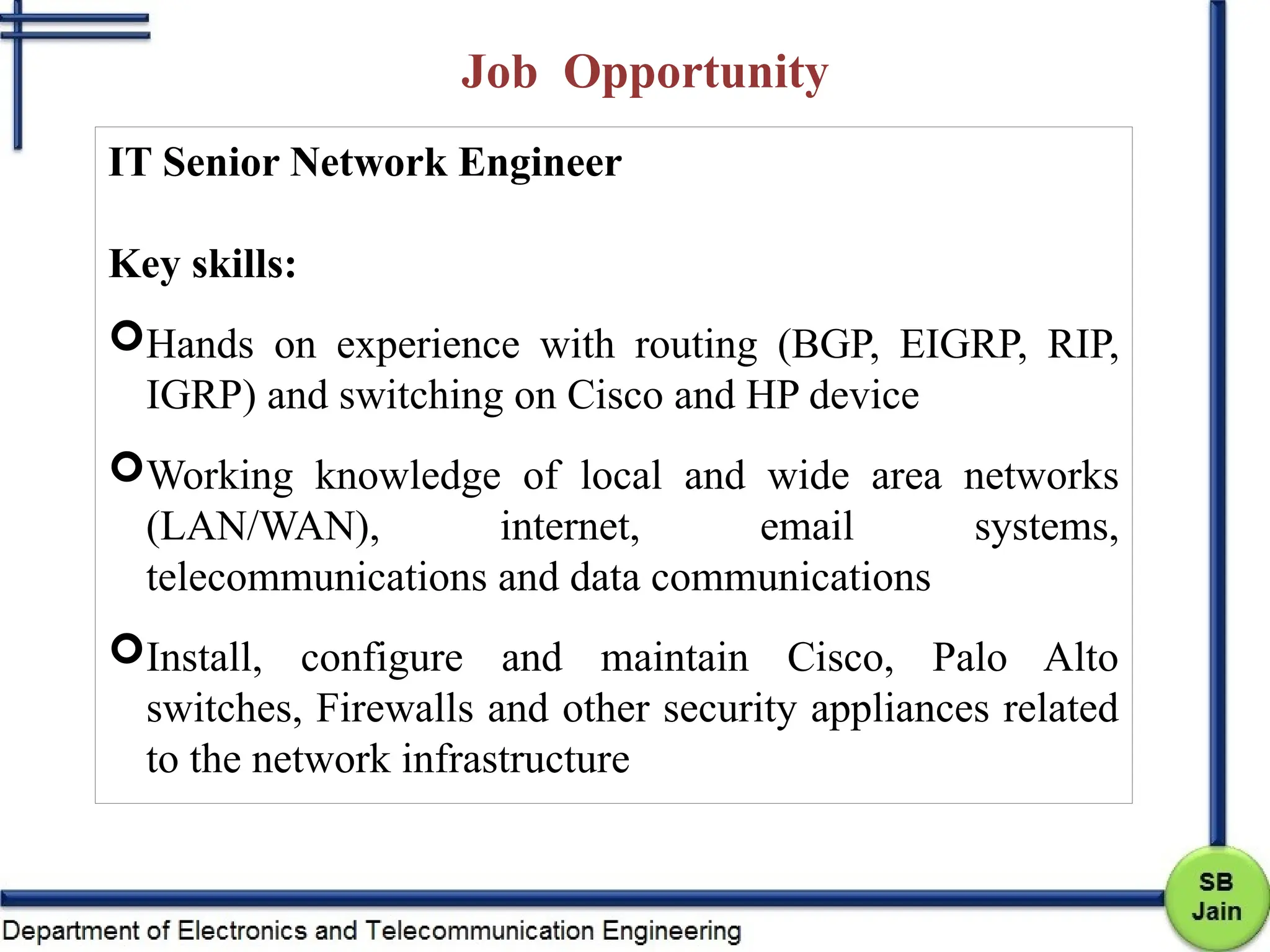 Job Opportunity
IT Senior Network Engineer
Key skills:
Hands on experience with routing (BGP, EIGRP, RIP,
IGRP) and switching on Cisco and HP device
Working knowledge of local and wide area networks
(LAN/WAN), internet, email systems,
telecommunications and data communications
Install, configure and maintain Cisco, Palo Alto
switches, Firewalls and other security appliances related
to the network infrastructure
 