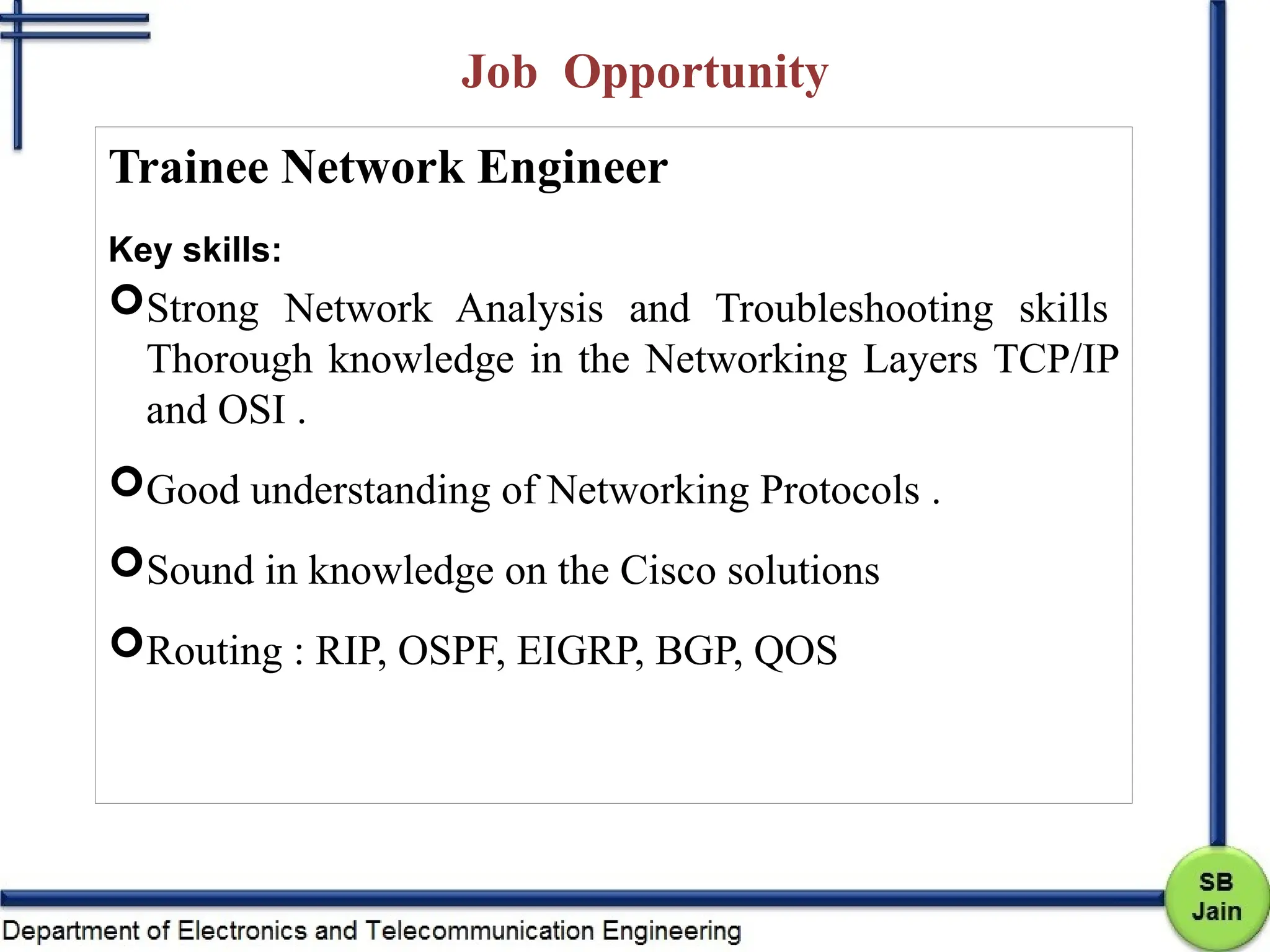 Job Opportunity
Trainee Network Engineer
Key skills:
Strong Network Analysis and Troubleshooting skills
Thorough knowledge in the Networking Layers TCP/IP
and OSI .
Good understanding of Networking Protocols .
Sound in knowledge on the Cisco solutions
Routing : RIP, OSPF, EIGRP, BGP, QOS
 