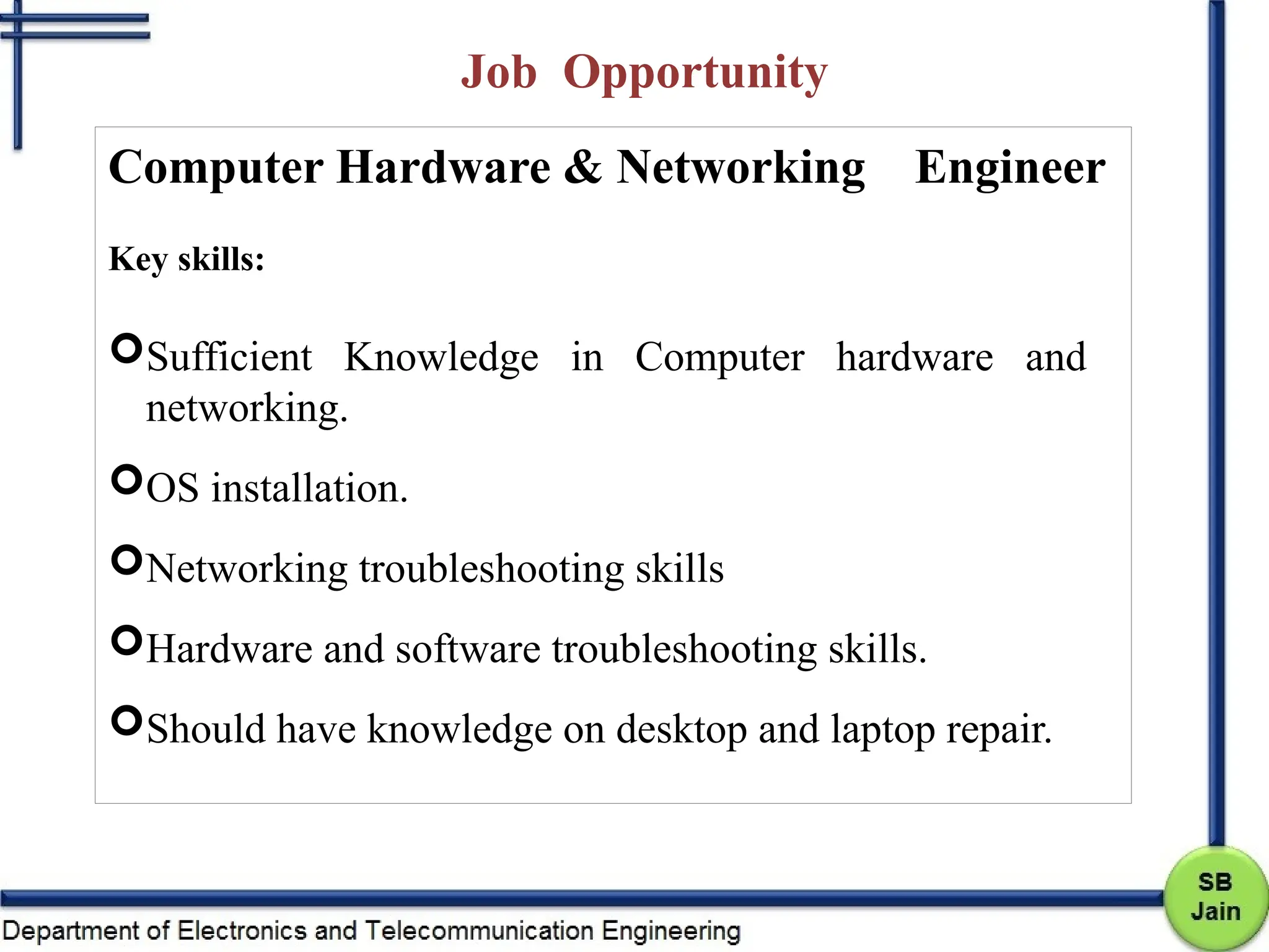 Job Opportunity
Computer Hardware & Networking Engineer
Key skills:
Sufficient Knowledge in Computer hardware and
networking.
OS installation.
Networking troubleshooting skills
Hardware and software troubleshooting skills.
Should have knowledge on desktop and laptop repair.
 