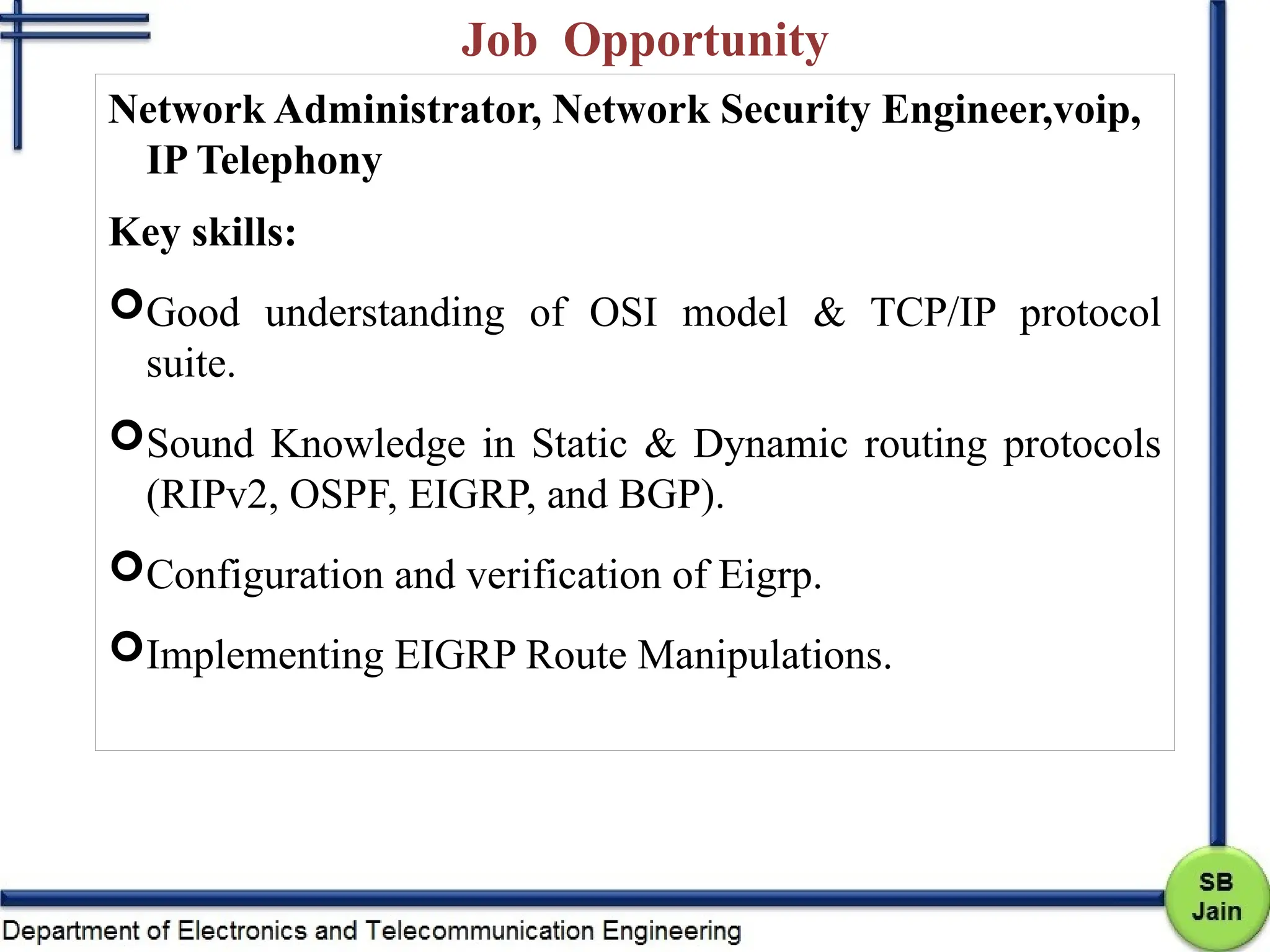 Job Opportunity
Network Administrator, Network Security Engineer,voip,
IP Telephony
Key skills:
Good understanding of OSI model & TCP/IP protocol
suite.
Sound Knowledge in Static & Dynamic routing protocols
(RIPv2, OSPF, EIGRP, and BGP).
Configuration and verification of Eigrp.
Implementing EIGRP Route Manipulations.
 