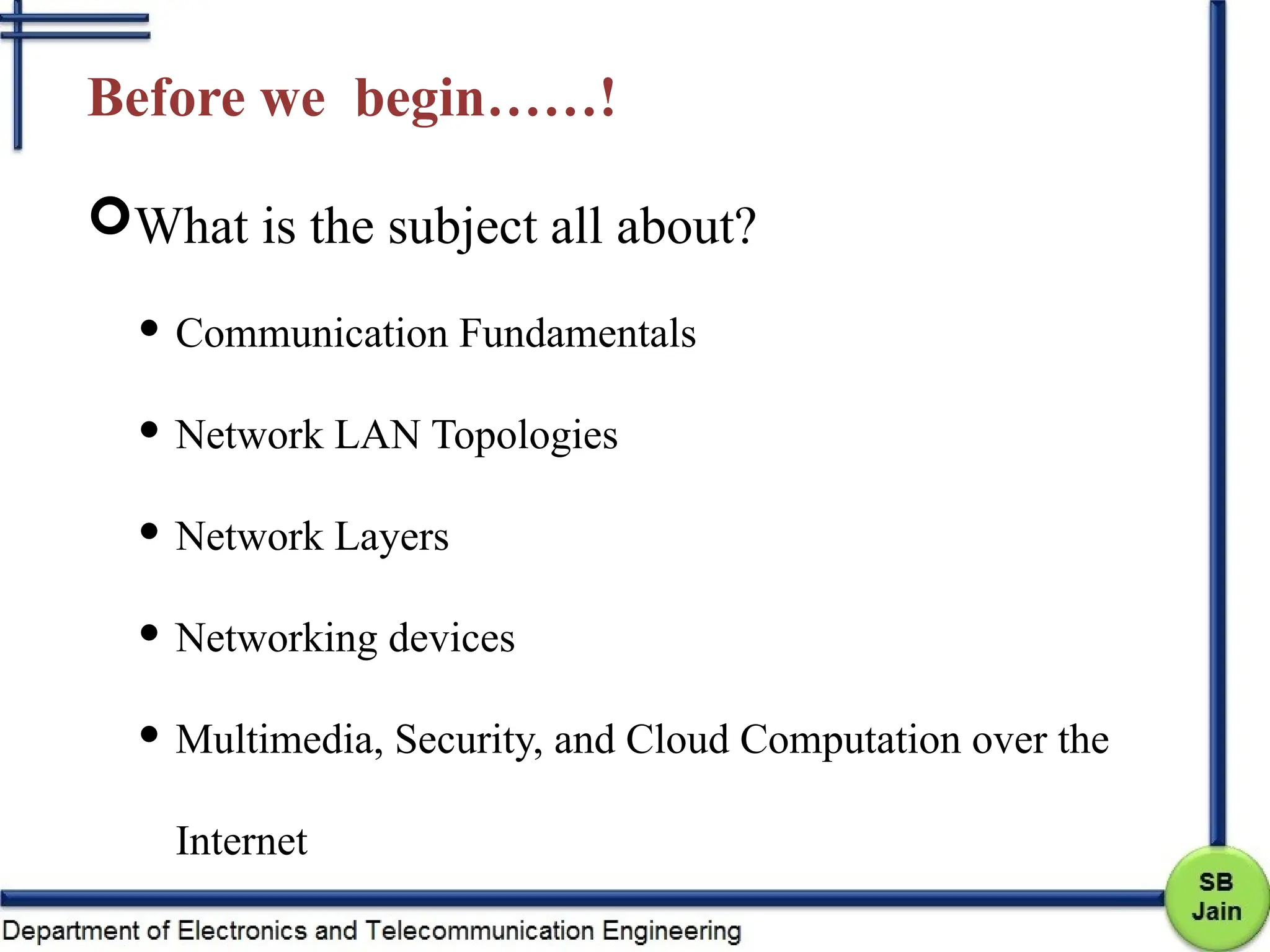 Before we begin……!
What is the subject all about?
 Communication Fundamentals
 Network LAN Topologies
 Network Layers
 Networking devices
 Multimedia, Security, and Cloud Computation over the
Internet
 